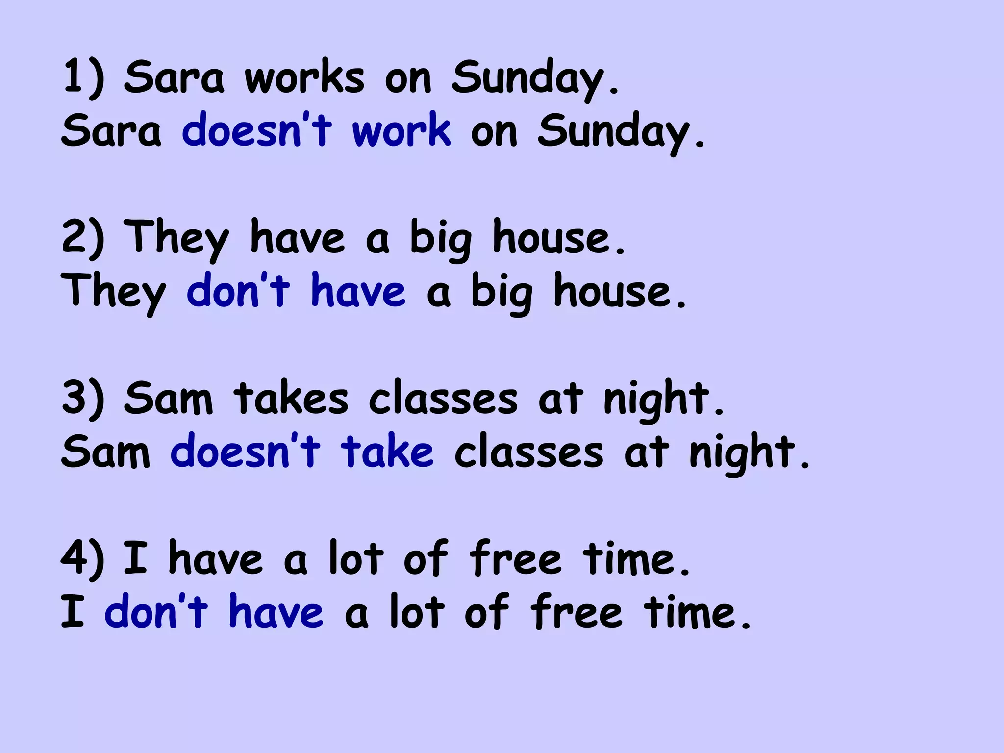 1) Sara works on Sunday.
Sara doesn’t work on Sunday.

2) They have a big house.
They don’t have a big house.

3) Sam takes classes at night.
Sam doesn’t take classes at night.

4) I have a lot of free time.
I don’t have a lot of free time.
 