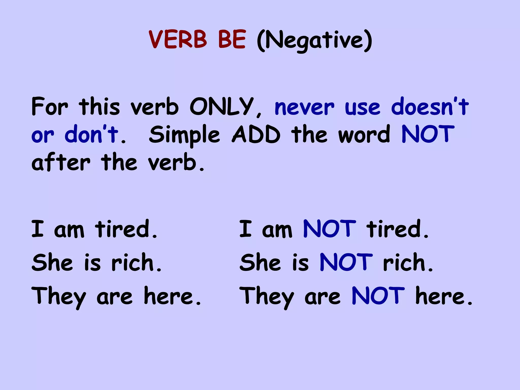 VERB BE (Negative)

For this verb ONLY, never use doesn’t
or don’t. Simple ADD the word NOT
after the verb.

I am tired.      I am NOT tired.
She is rich.     She is NOT rich.
They are here.   They are NOT here.
 