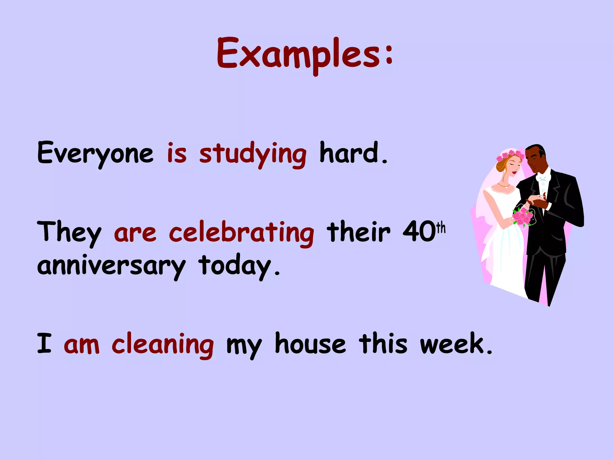 Examples:

Everyone is studying hard.

They are celebrating their 40th
anniversary today.

I am cleaning my house this week.
 