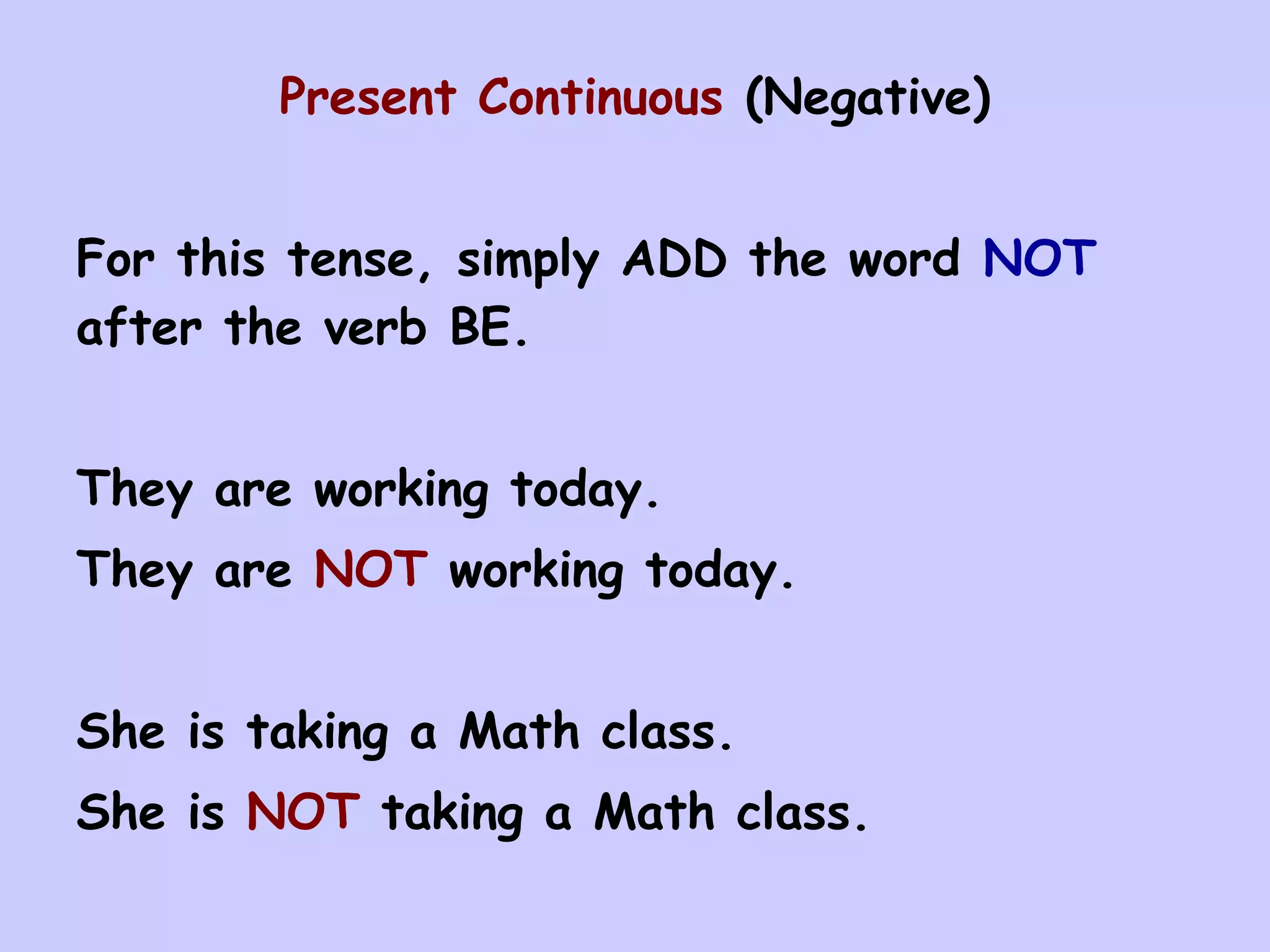 Present Continuous (Negative)


For this tense, simply ADD the word NOT
after the verb BE.


They are working today.
They are NOT working today.


She is taking a Math class.
She is NOT taking a Math class.
 