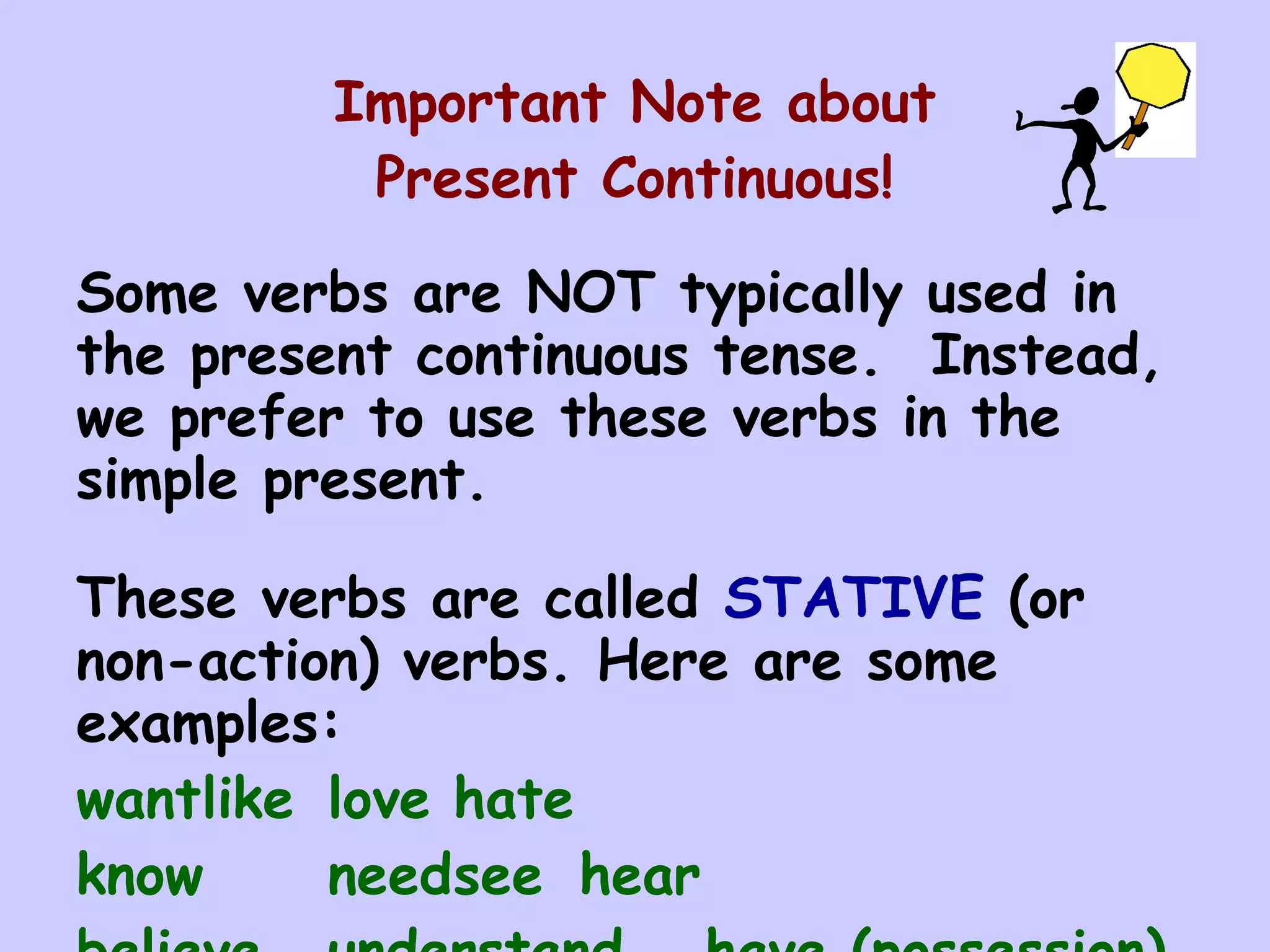 Important Note about
         Present Continuous!

Some verbs are NOT typically used in
the present continuous tense. Instead,
we prefer to use these verbs in the
simple present.

These verbs are called STATIVE (or
non-action) verbs. Here are some
examples:
wantlike love hate
know     needsee hear
 