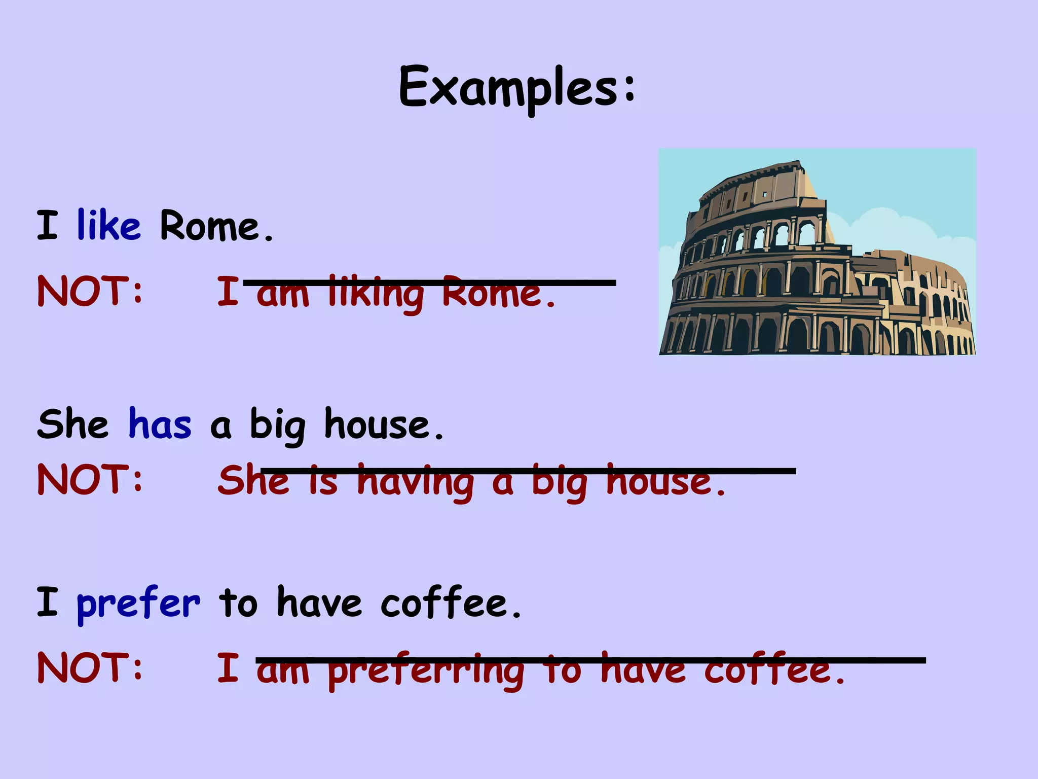Examples:

I like Rome.
NOT:    I am liking Rome.


She has a big house.
NOT:    She is having a big house.


I prefer to have coffee.
NOT:    I am preferring to have coffee.
 
