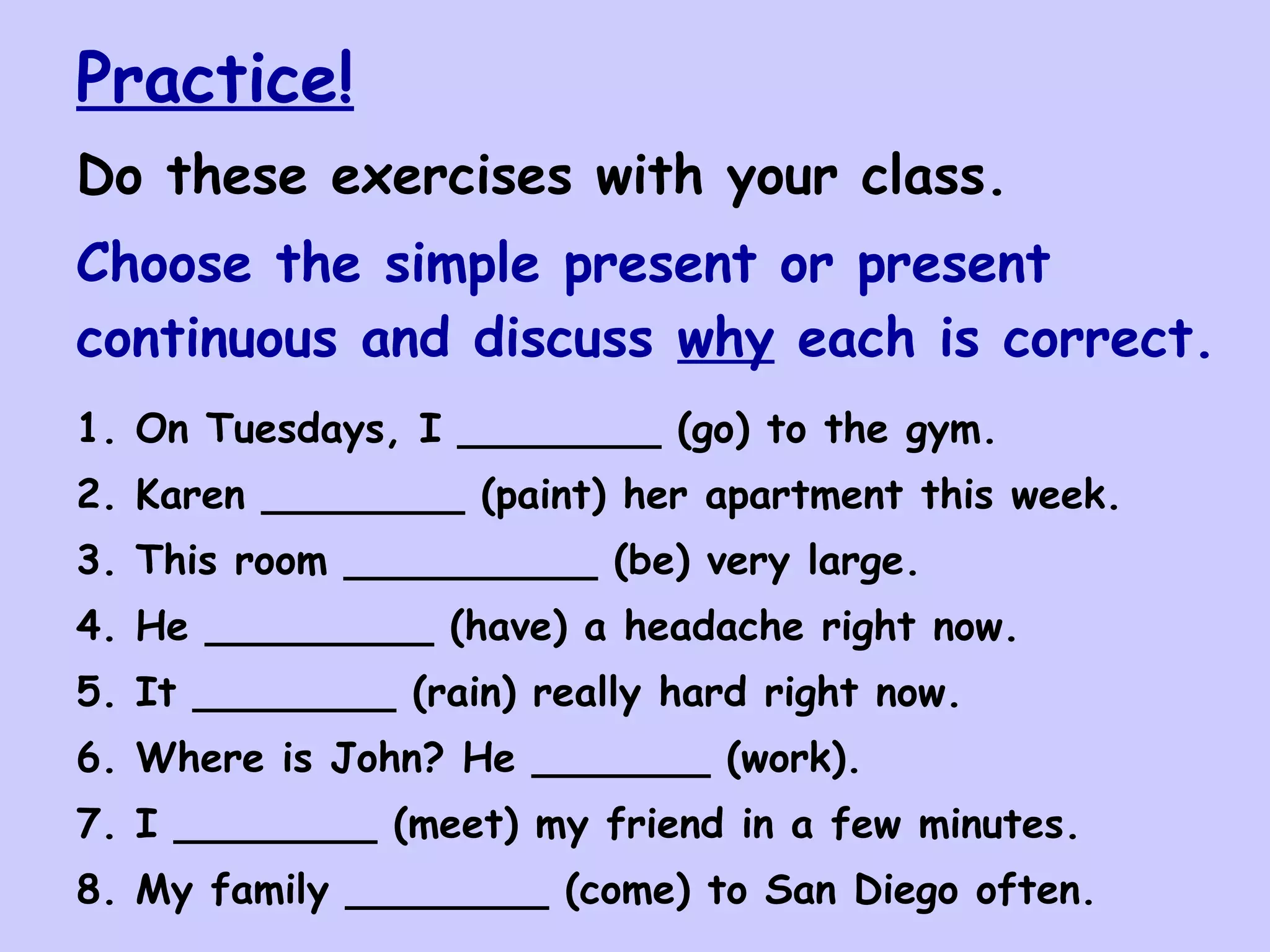 Practice!
Do these exercises with your class.
Choose the simple present or present
continuous and discuss why each is correct.
1. On Tuesdays, I ________ (go) to the gym.
2. Karen ________ (paint) her apartment this week.
3. This room __________ (be) very large.
4. He _________ (have) a headache right now.
5. It ________ (rain) really hard right now.
6. Where is John? He _______ (work).
7. I ________ (meet) my friend in a few minutes.
8. My family ________ (come) to San Diego often.
 