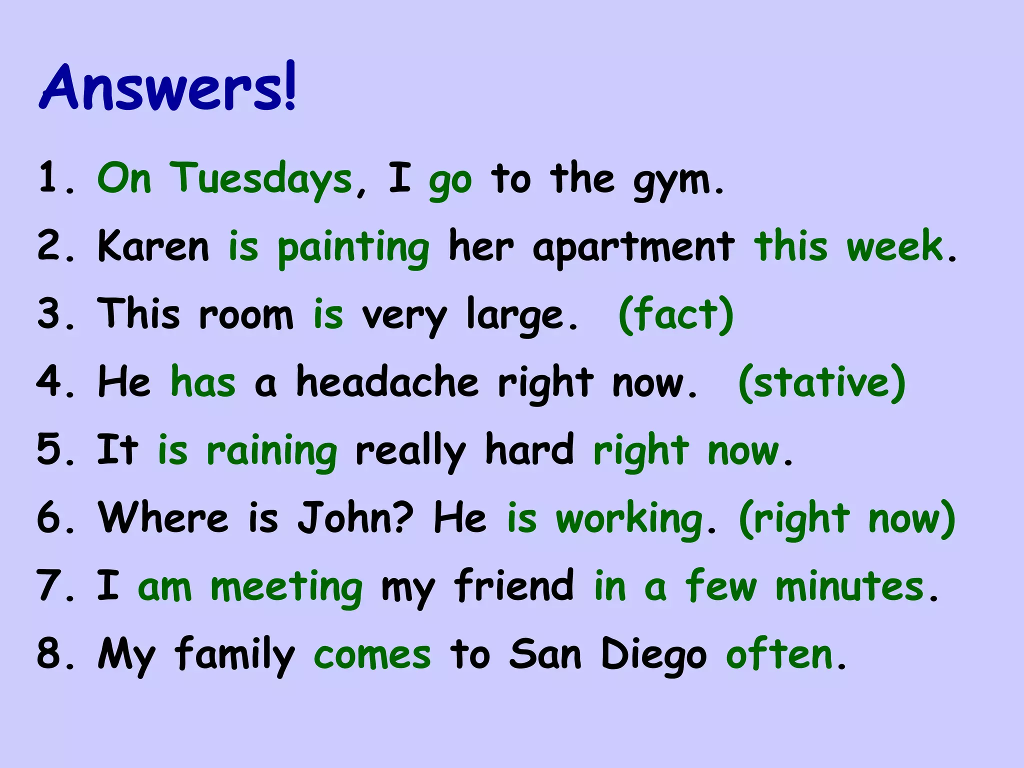 Answers!
1. On Tuesdays, I go to the gym.
2. Karen is painting her apartment this week.
3. This room is very large. (fact)
4. He has a headache right now. (stative)
5. It is raining really hard right now.
6. Where is John? He is working. (right now)
7. I am meeting my friend in a few minutes.
8. My family comes to San Diego often.
 