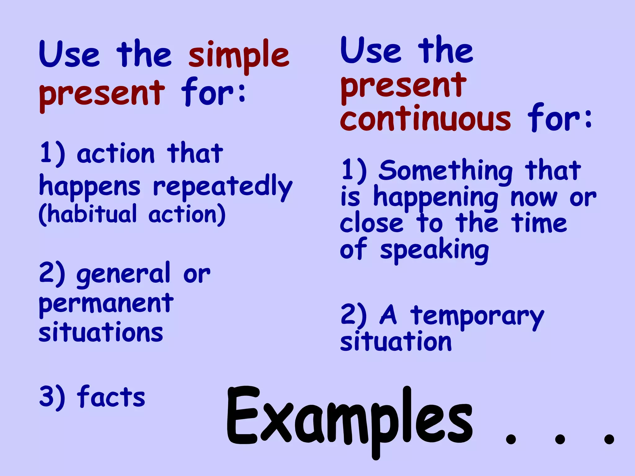 Use the simple       Use the
present for:         present
                     continuous for:
1) action that
                     1) Something that
happens repeatedly   is happening now or
(habitual action)    close to the time
                     of speaking
2) general or
permanent            2) A temporary
situations           situation

3) facts
 
