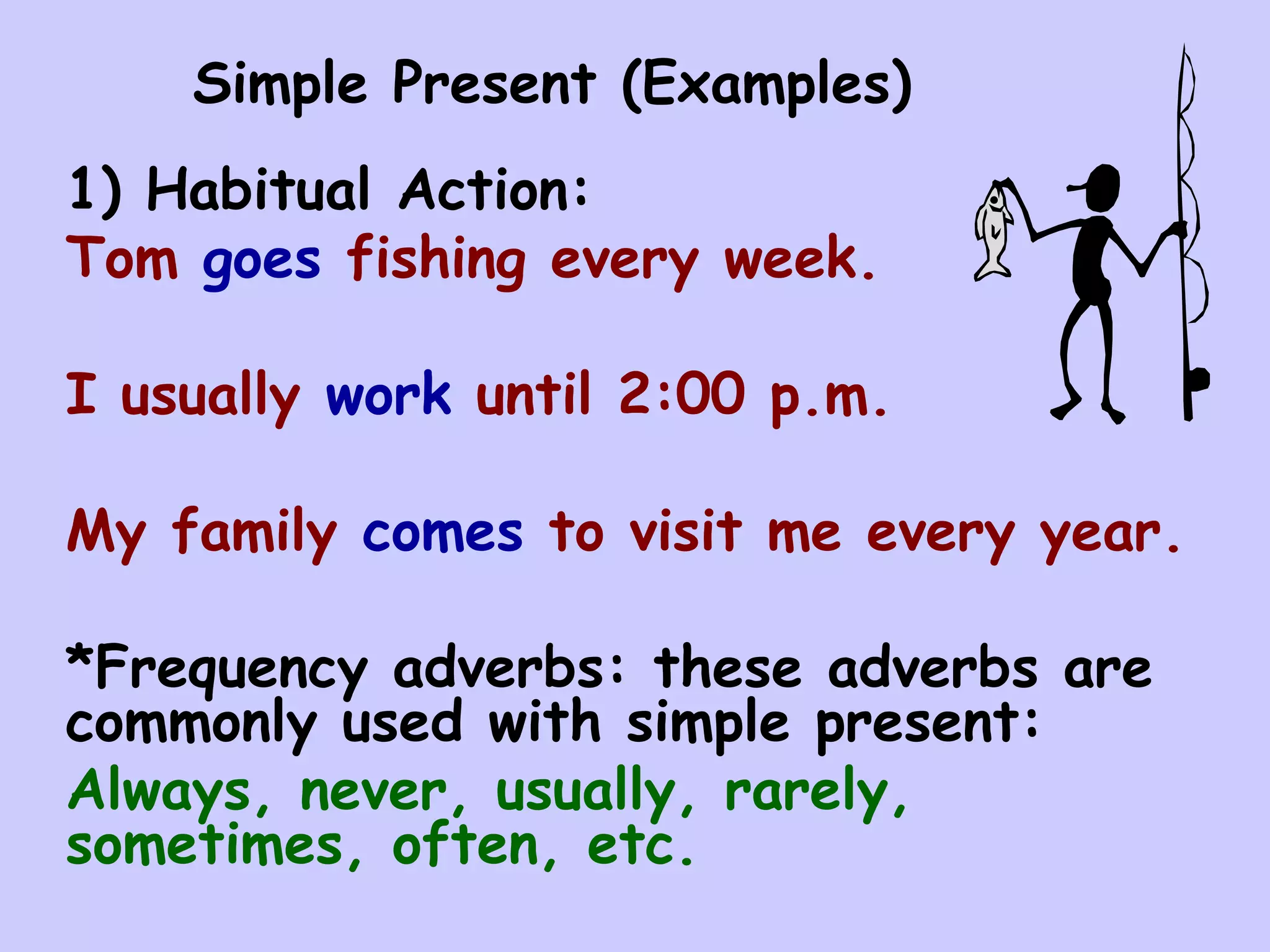 Simple Present (Examples)
1) Habitual Action:
Tom goes fishing every week.

I usually work until 2:00 p.m.

My family comes to visit me every year.

*Frequency adverbs: these adverbs are
commonly used with simple present:
Always, never, usually, rarely,
sometimes, often, etc.
 
