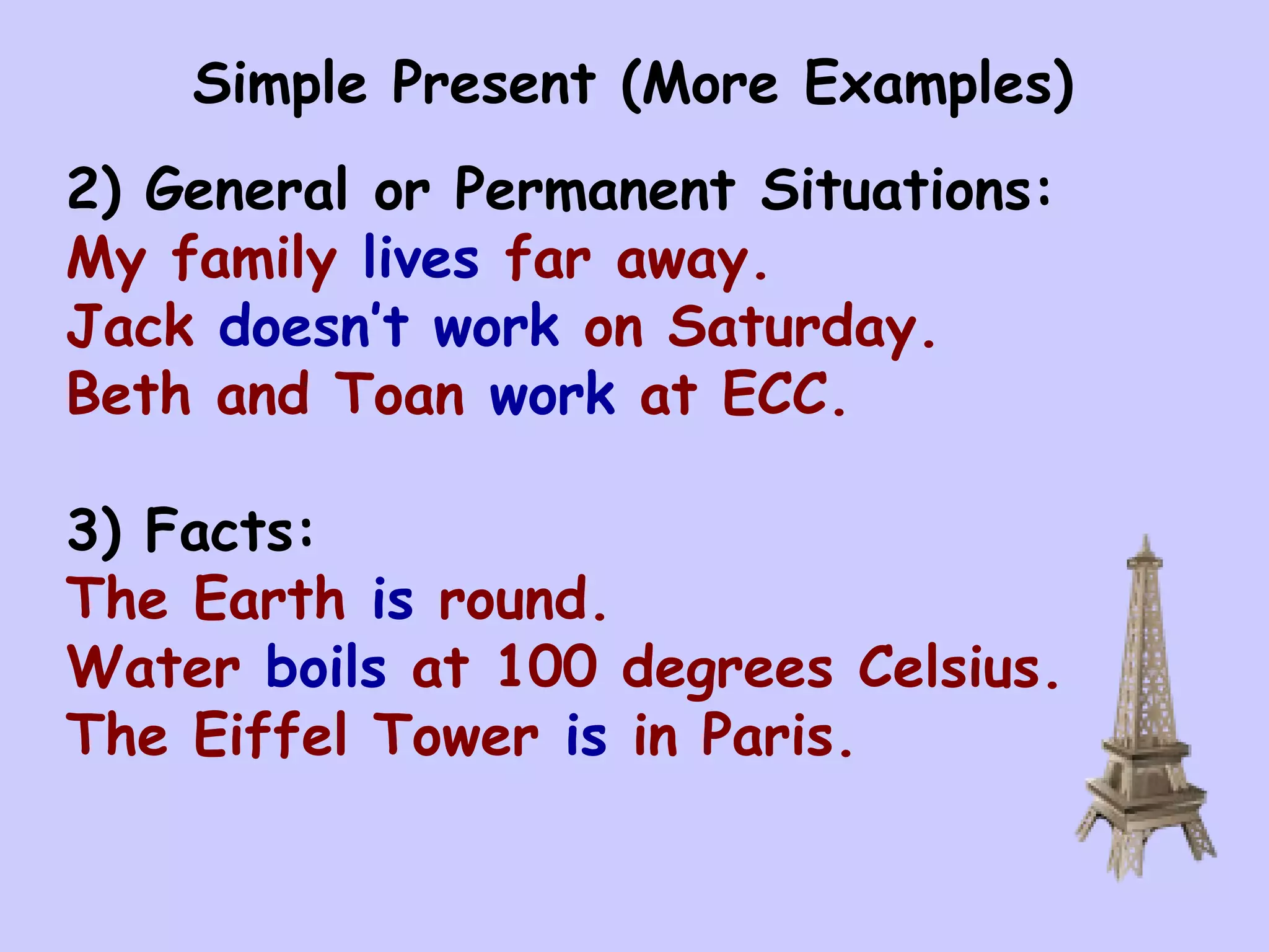Simple Present (More Examples)
2) General or Permanent Situations:
My family lives far away.
Jack doesn’t work on Saturday.
Beth and Toan work at ECC.

3) Facts:
The Earth is round.
Water boils at 100 degrees Celsius.
The Eiffel Tower is in Paris.
 