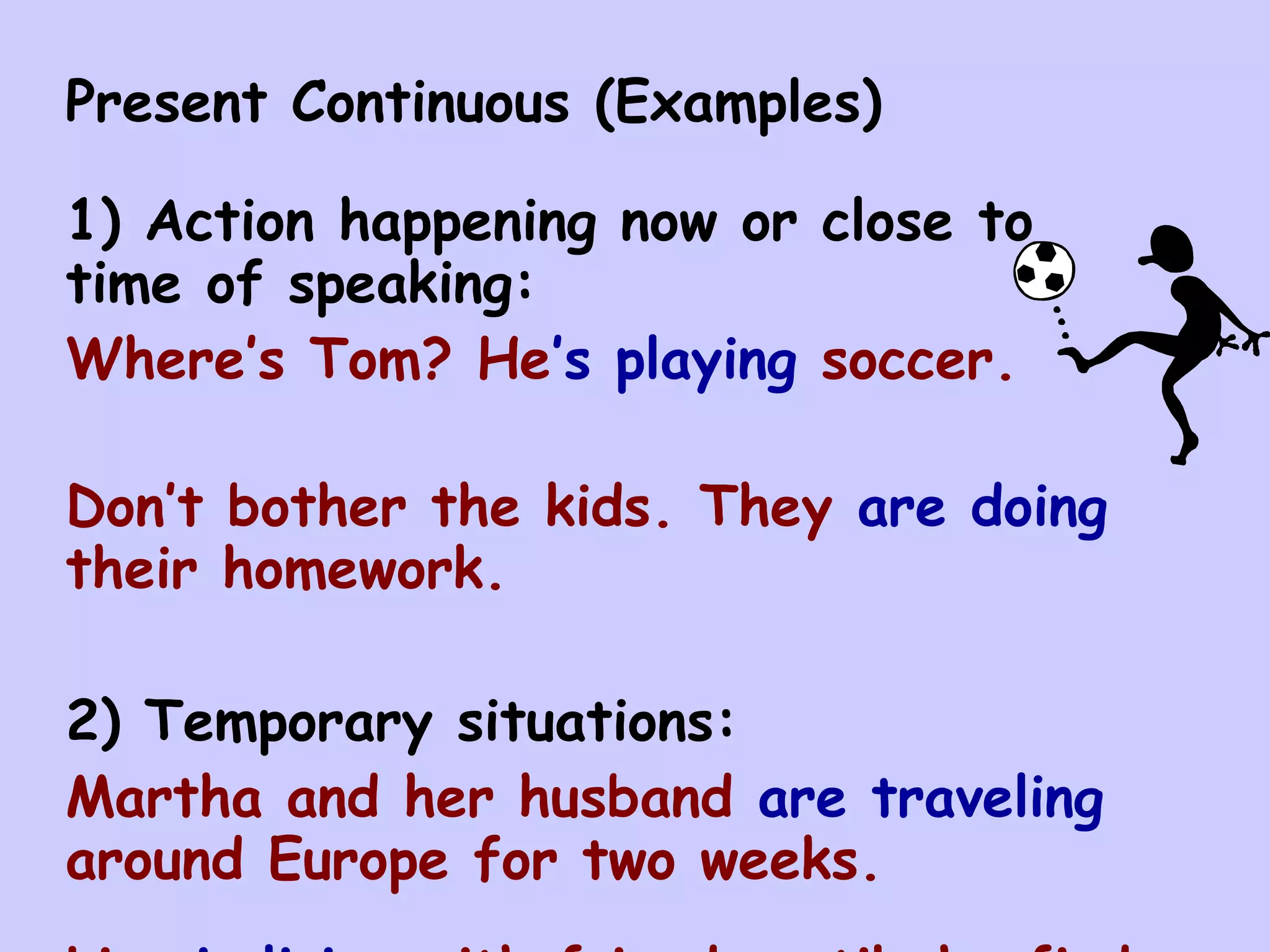 Present Continuous (Examples)

1) Action happening now or close to
time of speaking:
Where’s Tom? He’s playing soccer.

Don’t bother the kids. They are doing
their homework.

2) Temporary situations:
Martha and her husband are traveling
around Europe for two weeks.
 