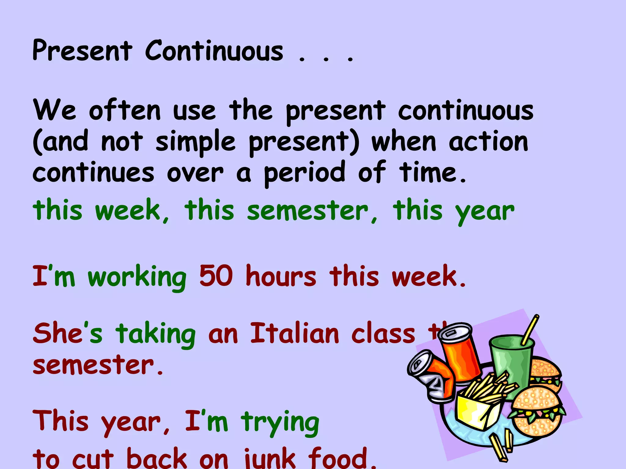 Present Continuous . . .

We often use the present continuous
(and not simple present) when action
continues over a period of time.
this week, this semester, this year

I’m working 50 hours this week.

She’s taking an Italian class this
semester.

This year, I’m trying
to cut back on junk food.
 