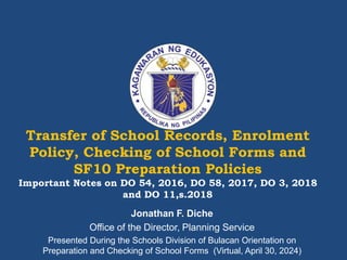 Transfer of School Records, Enrolment
Policy, Checking of School Forms and
SF10 Preparation Policies
Important Notes on DO 54, 2016, DO 58, 2017, DO 3, 2018
and DO 11,s.2018
Jonathan F. Diche
Office of the Director, Planning Service
Presented During the Schools Division of Bulacan Orientation on
Preparation and Checking of School Forms (Virtual, April 30, 2024)
 