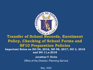 Transfer of School Records, Enrolment
Policy, Checking of School Forms and
SF10 Preparation Policies
Important Notes on DO 54, 2016, DO 58, 2017, DO 3, 2018
and DO 11,s.2018
Jonathan F. Diche
Office of the Director, Planning Service
May 2022
 