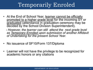 DEPARTMENT OF EDUCATION
Temporarily Enroled
• At the End of School Year, learner cannot be officially
promoted to a higher grade level for the incoming SY or
graduated (attendance in graduation ceremony may be
decided by the School Division Superintendent).
- However, the learner can still attend the next grade level
as Temporary Enrolled upon submission of another Affidavit
of Undertaking for the present School Year.
• No issuance of SF10/Form 137/Diploma
• Learner will not have the privilege to be recognized for
academic honors or any citations
11
 