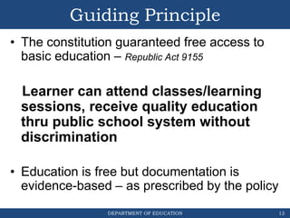 DEPARTMENT OF EDUCATION
Guiding Principle
• The constitution guaranteed free access to
basic education – Republic Act 9155
Learner can attend classes/learning
sessions, receive quality education
thru public school system without
discrimination
• Education is free but documentation is
evidence-based – as prescribed by the policy
12
 