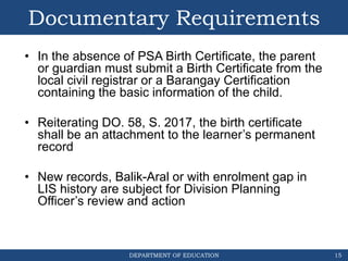DEPARTMENT OF EDUCATION
Documentary Requirements
• In the absence of PSA Birth Certificate, the parent
or guardian must submit a Birth Certificate from the
local civil registrar or a Barangay Certification
containing the basic information of the child.
• Reiterating DO. 58, S. 2017, the birth certificate
shall be an attachment to the learner’s permanent
record
• New records, Balik-Aral or with enrolment gap in
LIS history are subject for Division Planning
Officer’s review and action
15
 