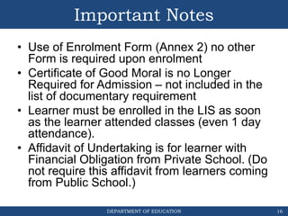 DEPARTMENT OF EDUCATION
Important Notes
• Use of Enrolment Form (Annex 2) no other
Form is required upon enrolment
• Certificate of Good Moral is no Longer
Required for Admission – not included in the
list of documentary requirement
• Learner must be enrolled in the LIS as soon
as the learner attended classes (even 1 day
attendance).
• Affidavit of Undertaking is for learner with
Financial Obligation from Private School. (Do
not require this affidavit from learners coming
from Public School.)
16
 