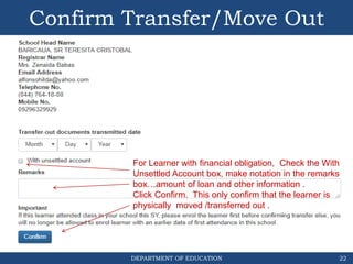 DEPARTMENT OF EDUCATION
Confirm Transfer/Move Out
22
For Learner with financial obligation, Check the With
Unsettled Account box, make notation in the remarks
box…amount of loan and other information .
Click Confirm. This only confirm that the learner is
physically moved /transferred out .
 