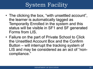 DEPARTMENT OF EDUCATION
System Facility
23
• The clicking the box, “with unsettled account”,
the learner is automatically tagged as
Temporarily Enrolled in the system and this
status will be visible in SF1 and SF generated
Forms from LIS.
• Failure on the part of Private School to Click
the Unsettled Account Box and the Confirm
Button – will interrupt the tracking system of
LIS and may be considered as an act of “non-
compliance.”
 