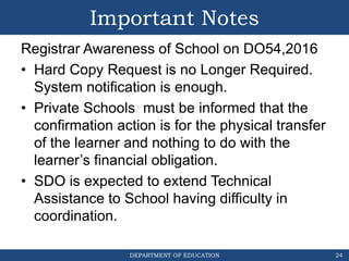 DEPARTMENT OF EDUCATION
Important Notes
Registrar Awareness of School on DO54,2016
• Hard Copy Request is no Longer Required.
System notification is enough.
• Private Schools must be informed that the
confirmation action is for the physical transfer
of the learner and nothing to do with the
learner’s financial obligation.
• SDO is expected to extend Technical
Assistance to School having difficulty in
coordination.
24
 