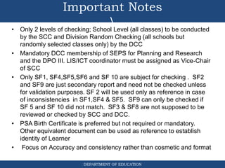 DEPARTMENT OF EDUCATION
Important Notes

• Only 2 levels of checking; School Level (all classes) to be conducted
by the SCC and Division Random Checking (all schools but
randomly selected classes only) by the DCC
• Mandatory DCC membership of SEPS for Planning and Research
and the DPO III. LIS/ICT coordinator must be assigned as Vice-Chair
of SCC
• Only SF1, SF4,SF5,SF6 and SF 10 are subject for checking . SF2
and SF9 are just secondary report and need not be checked unless
for validation purposes. SF 2 will be used only as reference in case
of inconsistencies in SF1,SF4 & SF5. SF9 can only be checked if
SF 5 and SF 10 did not match. SF3 & SF8 are not supposed to be
reviewed or checked by SCC and DCC.
• PSA Birth Certificate is preferred but not required or mandatory.
Other equivalent document can be used as reference to establish
identity of Learner
• Focus on Accuracy and consistency rather than cosmetic and format
 