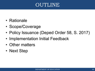 DEPARTMENT OF EDUCATION
OUTLINE
• Rationale
• Scope/Coverage
• Policy Issuance (Deped Order 58, S. 2017)
• Implementation Initial Feedback
• Other matters
• Next Step
46
 
