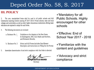 DEPARTMENT OF EDUCATION
Deped Order No. 58, S. 2017
48
III. POLICY
Mandatory for all
Public Schools. Highly
encouraged for other
schools
Effective: End of
School Year 2017 - 2018
Familiarize with the
content and guidelines
Advocacy and strict
compliance
 