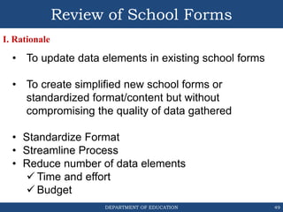 DEPARTMENT OF EDUCATION 49
• To update data elements in existing school forms
• To create simplified new school forms or
standardized format/content but without
compromising the quality of data gathered
• Standardize Format
• Streamline Process
• Reduce number of data elements
 Time and effort
 Budget
Review of School Forms
I. Rationale
 