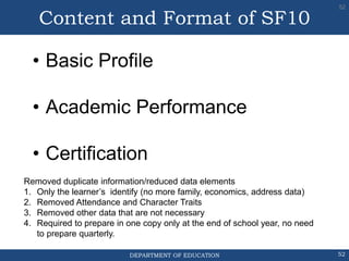 DEPARTMENT OF EDUCATION 52
• Basic Profile
• Academic Performance
• Certification
52
Content and Format of SF10
Removed duplicate information/reduced data elements
1. Only the learner’s identify (no more family, economics, address data)
2. Removed Attendance and Character Traits
3. Removed other data that are not necessary
4. Required to prepare in one copy only at the end of school year, no need
to prepare quarterly.
 