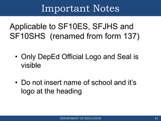 DEPARTMENT OF EDUCATION
Important Notes
54
• Only DepEd Official Logo and Seal is
visible
• Do not insert name of school and it’s
logo at the heading
Applicable to SF10ES, SFJHS and
SF10SHS (renamed from form 137)
 