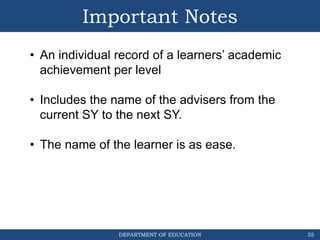DEPARTMENT OF EDUCATION
Important Notes
55
• An individual record of a learners’ academic
achievement per level
• Includes the name of the advisers from the
current SY to the next SY.
• The name of the learner is as ease.
 