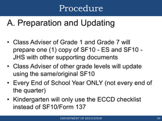 DEPARTMENT OF EDUCATION
Procedure
A. Preparation and Updating
• Class Adviser of Grade 1 and Grade 7 will
prepare one (1) copy of SF10 - ES and SF10 -
JHS with other supporting documents
• Class Adviser of other grade levels will update
using the same/original SF10
• Every End of School Year ONLY (not every end of
the quarter)
• Kindergarten will only use the ECCD checklist
instead of SF10/Form 137
59
 