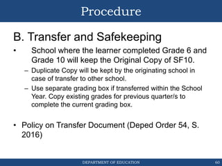 DEPARTMENT OF EDUCATION
Procedure
B. Transfer and Safekeeping
• School where the learner completed Grade 6 and
Grade 10 will keep the Original Copy of SF10.
– Duplicate Copy will be kept by the originating school in
case of transfer to other school.
– Use separate grading box if transferred within the School
Year. Copy existing grades for previous quarter/s to
complete the current grading box.
• Policy on Transfer Document (Deped Order 54, S.
2016)
60
 