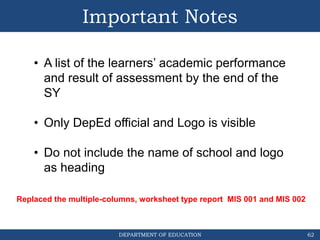 DEPARTMENT OF EDUCATION
Important Notes
62
• A list of the learners’ academic performance
and result of assessment by the end of the
SY
• Only DepEd official and Logo is visible
• Do not include the name of school and logo
as heading
Replaced the multiple-columns, worksheet type report MIS 001 and MIS 002
 