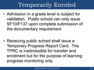 DEPARTMENT OF EDUCATION
Temporarily Enroled
• Admission in a grade level is subject for
validation. Public school can only issue
SF10/F137 upon complete submission of
the documentary requirement
• Receiving public school shall issue a
Temporary Progress Report Card. The
TPRC is inadmissible for transfer and
enrolment but for the purpose of learning
progress monitoring only.
10
 