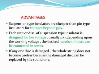ADVANTAGES
 Suspension type insulators are cheaper than pin type
insulators for voltages beyond 33kv.
 Each unit or disc of suspension type insulator is
designed for low voltage , usually 11kv.depending upon
the working voltage , the desired number of discs can
be connected in series.
 If any one disc is damaged , the whole string does not
become useless because the damaged disc can be
replaced by the sound one.
 