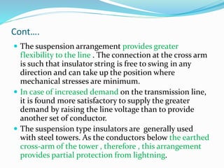 Cont….
 The suspension arrangement provides greater
flexibility to the line . The connection at the cross arm
is such that insulator string is free to swing in any
direction and can take up the position where
mechanical stresses are minimum.
 In case of increased demand on the transmission line,
it is found more satisfactory to supply the greater
demand by raising the line voltage than to provide
another set of conductor.
 The suspension type insulators are generally used
with steel towers. As the conductors below the earthed
cross-arm of the tower , therefore , this arrangement
provides partial protection from lightning.
 