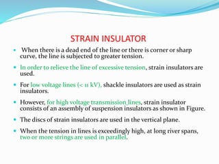 STRAIN INSULATOR
 When there is a dead end of the line or there is corner or sharp
curve, the line is subjected to greater tension.
 In order to relieve the line of excessive tension, strain insulators are
used.
 For low voltage lines (< 11 kV), shackle insulators are used as strain
insulators.
 However, for high voltage transmission lines, strain insulator
consists of an assembly of suspension insulators as shown in Figure.
 The discs of strain insulators are used in the vertical plane.
 When the tension in lines is exceedingly high, at long river spans,
two or more strings are used in parallel.
 