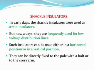 SHACKLE INSULATORS.
 In early days, the shackle insulators were used as
strain insulators.
 But now a days, they are frequently used for low
voltage distribution lines.
 Such insulators can be used either in a horizontal
position or in a vertical position.
 They can be directly fixed to the pole with a bolt or
to the cross arm.
 