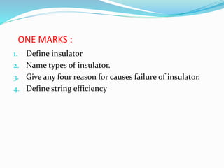 ONE MARKS :
1. Define insulator
2. Name types of insulator.
3. Give any four reason for causes failure of insulator.
4. Define string efficiency
 