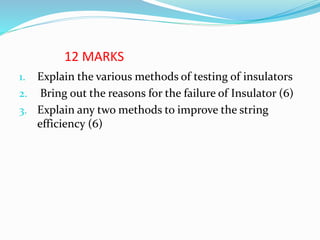 12 MARKS
1. Explain the various methods of testing of insulators
2. Bring out the reasons for the failure of Insulator (6)
3. Explain any two methods to improve the string
efficiency (6)
 