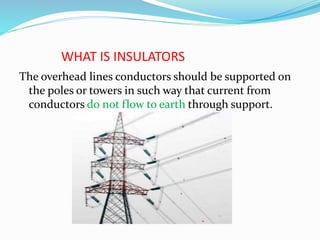 WHAT IS INSULATORS
The overhead lines conductors should be supported on
the poles or towers in such way that current from
conductors do not flow to earth through support.
 