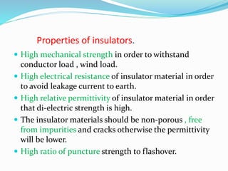 Properties of insulators.
 High mechanical strength in order to withstand
conductor load , wind load.
 High electrical resistance of insulator material in order
to avoid leakage current to earth.
 High relative permittivity of insulator material in order
that di-electric strength is high.
 The insulator materials should be non-porous , free
from impurities and cracks otherwise the permittivity
will be lower.
 High ratio of puncture strength to flashover.
 