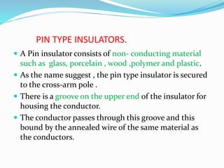 PIN TYPE INSULATORS.
 A Pin insulator consists of non- conducting material
such as glass, porcelain , wood ,polymer and plastic.
 As the name suggest , the pin type insulator is secured
to the cross-arm pole .
 There is a groove on the upper end of the insulator for
housing the conductor.
 The conductor passes through this groove and this
bound by the annealed wire of the same material as
the conductors.
 