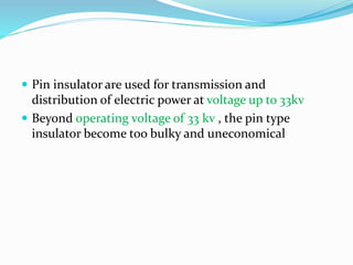  Pin insulator are used for transmission and
distribution of electric power at voltage up to 33kv
 Beyond operating voltage of 33 kv , the pin type
insulator become too bulky and uneconomical
 