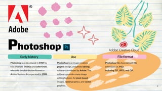 Photoshop
Photoshop was developed in 1987 by
two brothers Thomas and John Knoll,
who sold the distribution license to
Adobe Systems Incorporated in 1988.
Early history
Photoshop files have default file
extensions as. PSD.
including TIF, JPEG, and GIF
File format
Photoshop is an image creation,
graphic design, and photo editing
software developed by Adobe. The
software provides many image
editing features for pixel-based
images, raster graphics, and vector
graphics.
Use
2
 