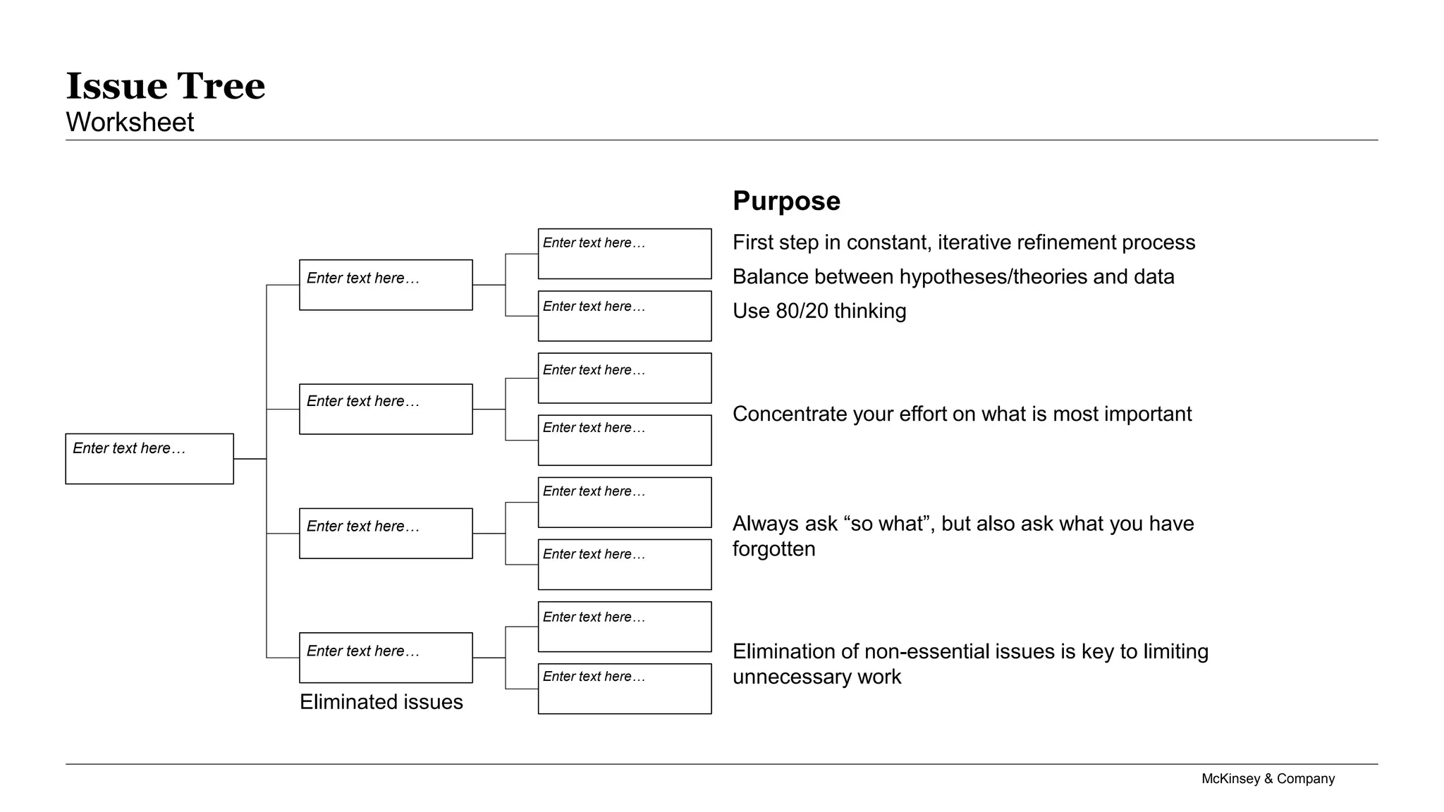 McKinsey & Company
Issue Tree
Worksheet
Enter text here…
Enter text here…
Enter text here…
Enter text here…
Enter text here…
Enter text here…
Enter text here…
Enter text here…
Enter text here…
Enter text here…
Enter text here…
Enter text here…
Enter text here…
Always ask “so what”, but also ask what you have
forgotten
Elimination of non-essential issues is key to limiting
unnecessary work
Concentrate your effort on what is most important
First step in constant, iterative refinement process
Balance between hypotheses/theories and data
Use 80/20 thinking
Purpose
Eliminated issues
 