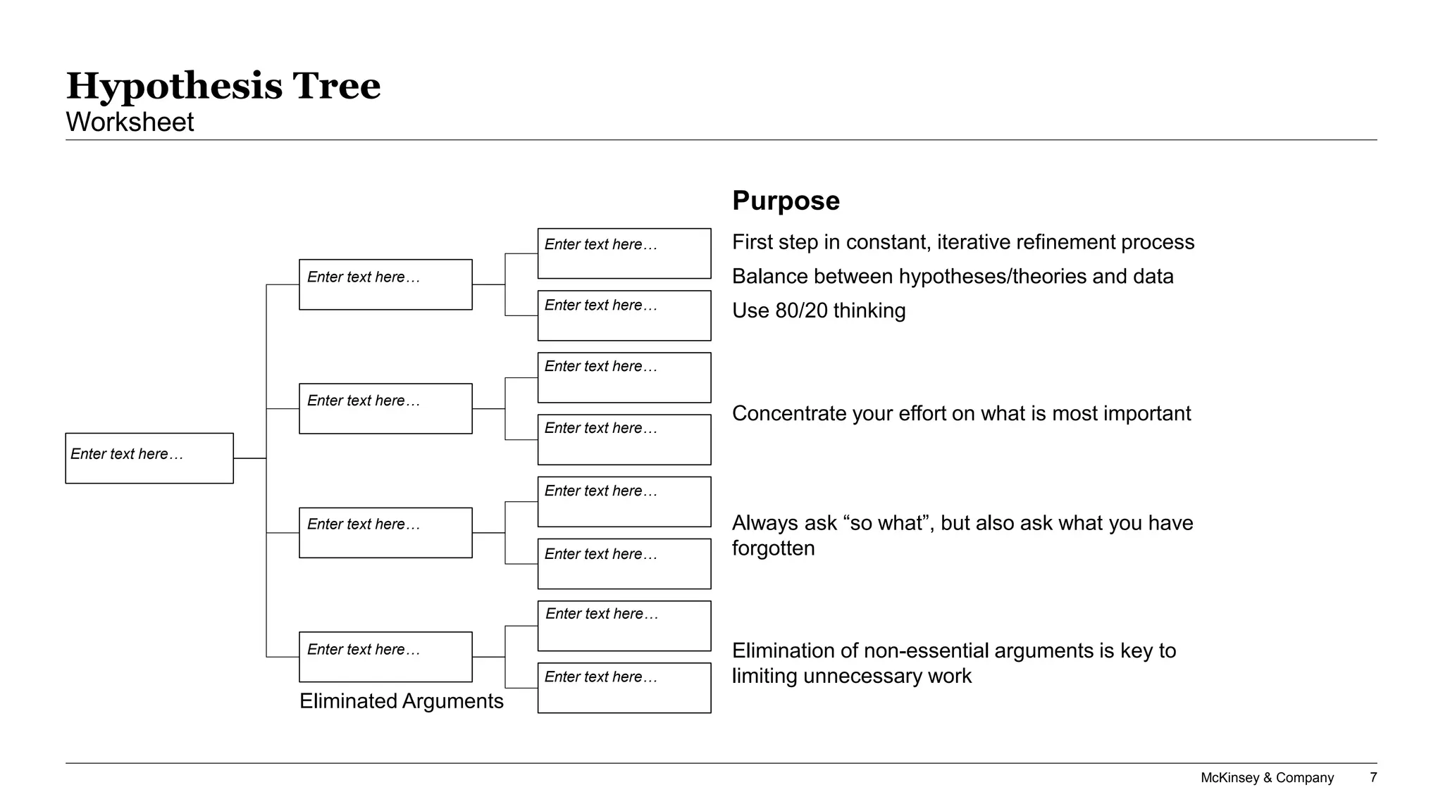 McKinsey & Company 7
Hypothesis Tree
Worksheet
Enter text here…
Enter text here…
Enter text here…
Enter text here…
Enter text here…
Enter text here…
Enter text here…
Enter text here…
Enter text here…
Enter text here…
Enter text here…
Enter text here…
Enter text here…
Always ask “so what”, but also ask what you have
forgotten
Elimination of non-essential arguments is key to
limiting unnecessary work
Concentrate your effort on what is most important
First step in constant, iterative refinement process
Balance between hypotheses/theories and data
Use 80/20 thinking
Purpose
Eliminated Arguments
 