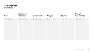 McKinsey & Company 10
Issue
Hypothesis/
rationale End product Analyses Sources
Timing/
responsibility
Workplan
Worksheet
Enter text here… Enter text here… Enter text here… Enter text here… Enter text here… Enter text here…
 
