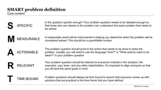 McKinsey & Company
SPECIFIC
S
Is the question speciﬁc enough? Your problem question needs to be detailed enough so
that those who are closest to the problem can understand the exact problem that needs to
be solved
M MEASURABLE
A measurable result will be instrumental in helping you determine when the problem will be
considered solved. This should be a quantiﬁable number
ACTIONABLE
A
The problem question should point to the action that needs to be done to solve the
problem. Usually, you will need to use the language "How?" or "What actions need to be
taken?" in your problem question
RELEVANT
R
Your problem question should be relevant to everyone involved in the situation: the
executive, your team, and any other stakeholders. It's important to align everyone so that
you all have the same goals in mind
T TIME-BOUND
Problem questions should always be time bound to ensure that everyone comes up with
solutions that are practical in the time frame that you have deﬁned
SMART problem definition
Core content
 