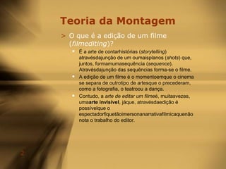 Teoria da MontagemO que é a edição de um filme (filmediting)?É a arte de contarhistórias (storytelling) atravésdajunção de um oumaisplanos (shots) que, juntos, formamumasequência (sequence). Atravésdajunção das sequências forma-se o filme.