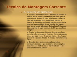 Regras da MontagemOs Cutaways fornecem uma perspectiva maior sobre eventos de uma cena, temporariamente dirigindo a atenção para longe da acção principal. Fornecem comentário à acção principal ou oferecem sugestão de alguma mudança que vai ocorrer.Um Cut-in trabalha similarmente a um cutaway pois é um plano de deslocação momentânea da acção principal, mas difere do anterior pois descreve geralmente em close-up um objecto presente no enquadramento e importante à acção principal.